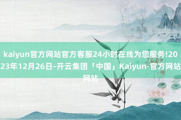 kaiyun官方网站官方客服24小时在线为您服务!2023年12月26日-开云集团「中国」Kaiyun·官方网站