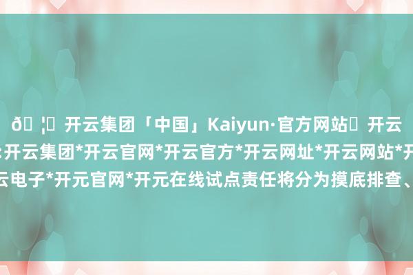 🦄开云集团「中国」Kaiyun·官方网站✅开云推荐✅我们为您提供:开云集团*开云官网*开云官方*开云网址*开云网站*开云注册*开云开户*开云电子*开元官网*开元在线试点责任将分为摸底排查、规律进步、评估认定三个阶段-开云集团「中国」Kaiyun·官方网站