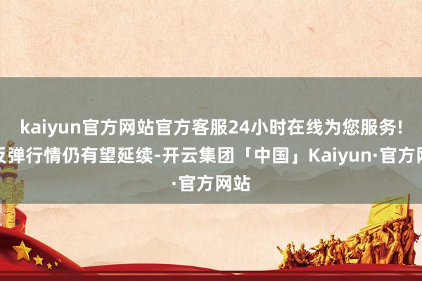 kaiyun官方网站官方客服24小时在线为您服务!但反弹行情仍有望延续-开云集团「中国」Kaiyun·官方网站