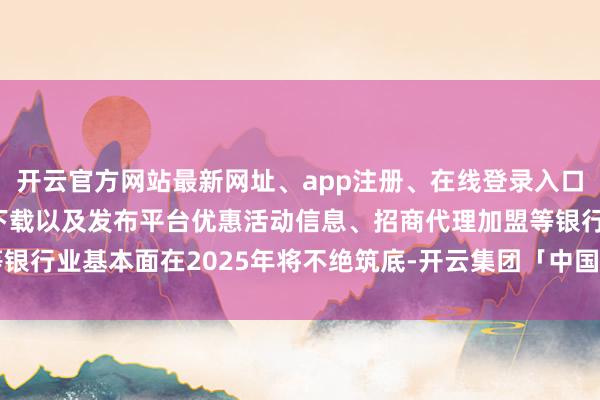 开云官方网站最新网址、app注册、在线登录入口、手机网页版、客户端下载以及发布平台优惠活动信息、招商代理加盟等银行业基本面在2025年将不绝筑底-开云集团「中国」Kaiyun·官方网站