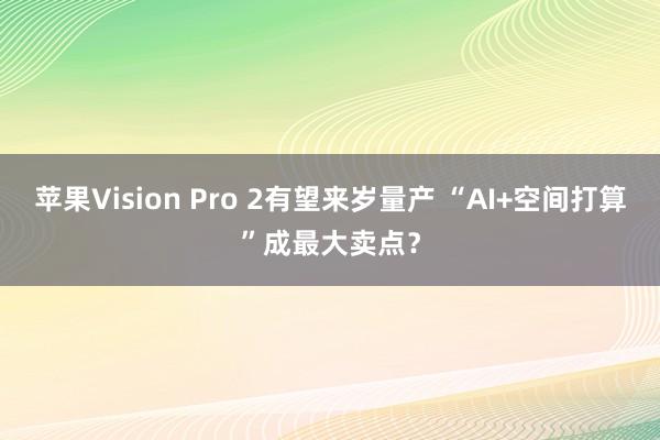 苹果Vision Pro 2有望来岁量产 “AI+空间打算”成最大卖点？