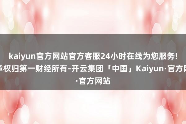 kaiyun官方网站官方客服24小时在线为您服务!文章权归第一财经所有-开云集团「中国」Kaiyun·官方网站