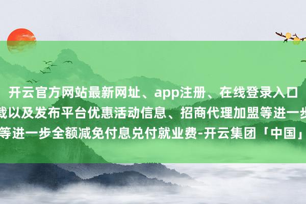 开云官方网站最新网址、app注册、在线登录入口、手机网页版、客户端下载以及发布平台优惠活动信息、招商代理加盟等进一步全额减免付息兑付就业费-开云集团「中国」Kaiyun·官方网站