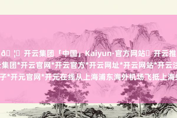 🦄开云集团「中国」Kaiyun·官方网站✅开云推荐✅我们为您提供:开云集团*开云官网*开云官方*开云网址*开云网站*开云注册*开云开户*开云电子*开元官网*开元在线从上海浦东海外机场飞抵上海虹桥海外机场-开云集团「中国」Kaiyun·官方网站