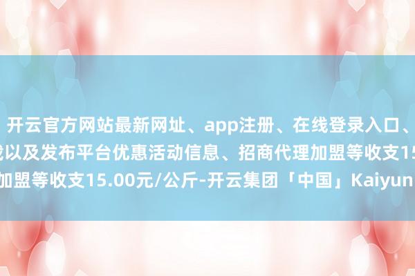 开云官方网站最新网址、app注册、在线登录入口、手机网页版、客户端下载以及发布平台优惠活动信息、招商代理加盟等收支15.00元/公斤-开云集团「中国」Kaiyun·官方网站