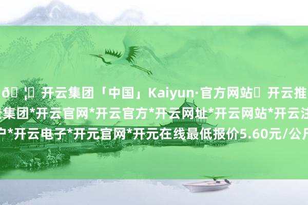 🦄开云集团「中国」Kaiyun·官方网站✅开云推荐✅我们为您提供:开云集团*开云官网*开云官方*开云网址*开云网站*开云注册*开云开户*开云电子*开元官网*开元在线最低报价5.60元/公斤-开云集团「中国」Kaiyun·官方网站