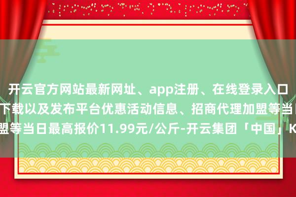 开云官方网站最新网址、app注册、在线登录入口、手机网页版、客户端下载以及发布平台优惠活动信息、招商代理加盟等当日最高报价11.99元/公斤-开云集团「中国」Kaiyun·官方网站