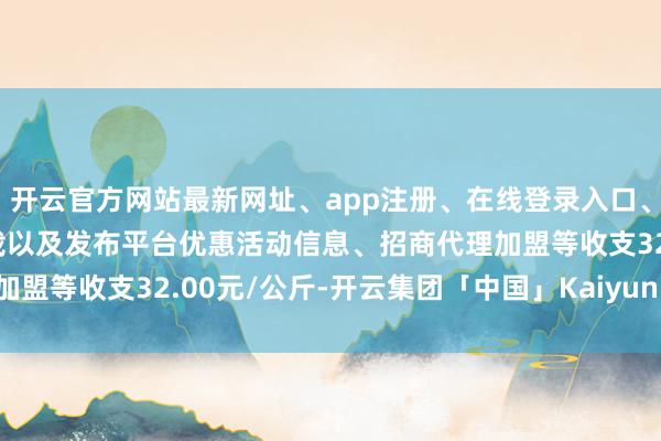 开云官方网站最新网址、app注册、在线登录入口、手机网页版、客户端下载以及发布平台优惠活动信息、招商代理加盟等收支32.00元/公斤-开云集团「中国」Kaiyun·官方网站