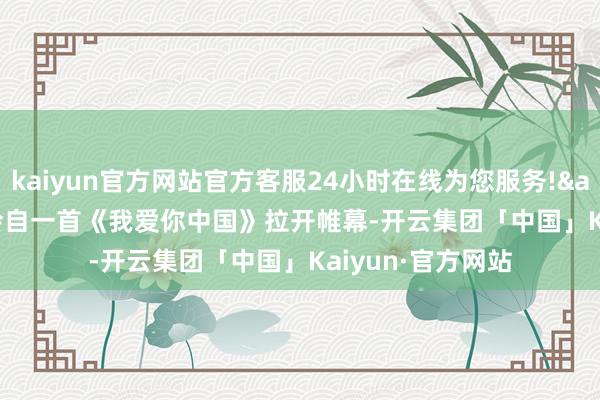 kaiyun官方网站官方客服24小时在线为您服务!&rdquo;　　晚会自一首《我爱你中国》拉开帷幕-开云集团「中国」Kaiyun·官方网站