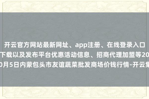 开云官方网站最新网址、app注册、在线登录入口、手机网页版、客户端下载以及发布平台优惠活动信息、招商代理加盟等2024年10月5日内蒙包头市友谊蔬菜批发商场价钱行情-开云集团「中国」Kaiyun·官方网站