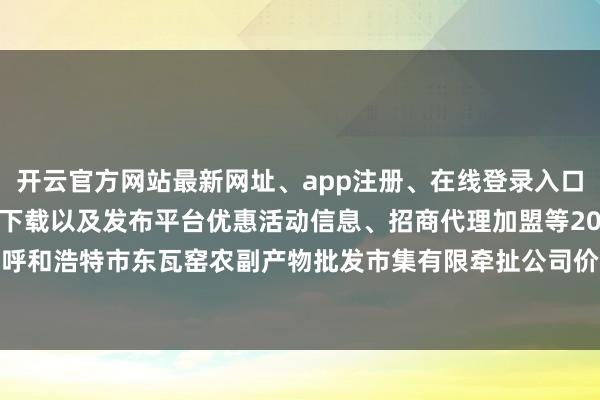 开云官方网站最新网址、app注册、在线登录入口、手机网页版、客户端下载以及发布平台优惠活动信息、招商代理加盟等2024年10月5日内蒙古呼和浩特市东瓦窑农副产物批发市集有限牵扯公司价钱行情-开云集团「中国」Kaiyun·官方网站