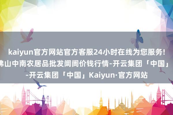 kaiyun官方网站官方客服24小时在线为您服务!2024年10月5日佛山中南农居品批发阛阓价钱行情-开云集团「中国」Kaiyun·官方网站