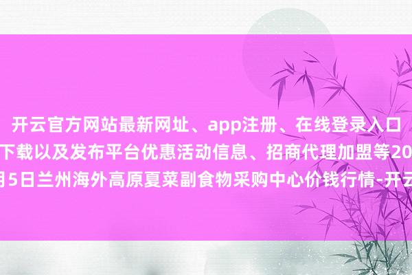 开云官方网站最新网址、app注册、在线登录入口、手机网页版、客户端下载以及发布平台优惠活动信息、招商代理加盟等2024年10月5日兰州海外高原夏菜副食物采购中心价钱行情-开云集团「中国」Kaiyun·官方网站