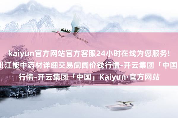 kaiyun官方网站官方客服24小时在线为您服务!2024年10月5日会川江能中药材详细交易阛阓价钱行情-开云集团「中国」Kaiyun·官方网站