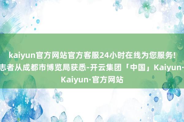 kaiyun官方网站官方客服24小时在线为您服务!10月5日志者从成都市博览局获悉-开云集团「中国」Kaiyun·官方网站