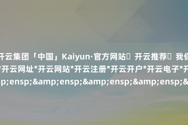 🦄开云集团「中国」Kaiyun·官方网站✅开云推荐✅我们为您提供:开云集团*开云官网*开云官方*开云网址*开云网站*开云注册*开云开户*开云电子*开元官网*开元在线&ensp;&ensp;&ensp;&ensp;&ensp;&ensp;&ensp;&ensp;&ensp;&ensp;&ensp;&ensp;&ensp;&ensp;&ensp;&ensp;&ensp;&ensp;&ensp;&ens