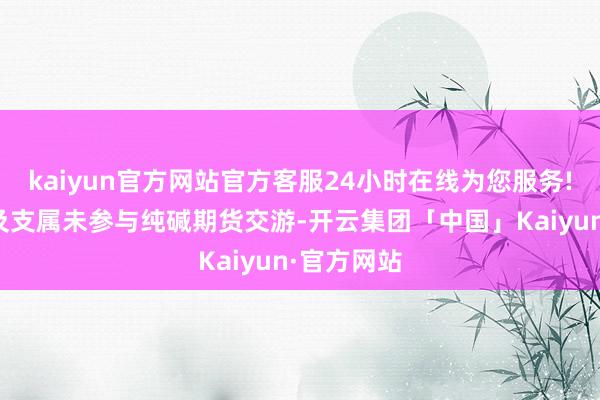 kaiyun官方网站官方客服24小时在线为您服务!公司高管及支属未参与纯碱期货交游-开云集团「中国」Kaiyun·官方网站