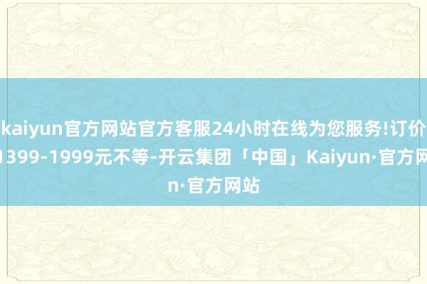 kaiyun官方网站官方客服24小时在线为您服务!订价从1399-1999元不等-开云集团「中国」Kaiyun·官方网站