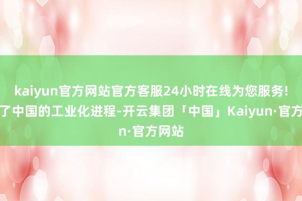 kaiyun官方网站官方客服24小时在线为您服务!见证了中国的工业化进程-开云集团「中国」Kaiyun·官方网站