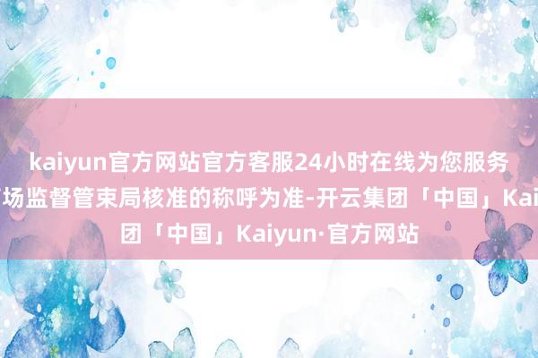 kaiyun官方网站官方客服24小时在线为您服务!最终以当地商场监督管束局核准的称呼为准-开云集团「中国」Kaiyun·官方网站