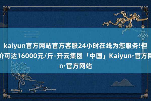 kaiyun官方网站官方客服24小时在线为您服务!但售价可达16000元/斤-开云集团「中国」Kaiyun·官方网站