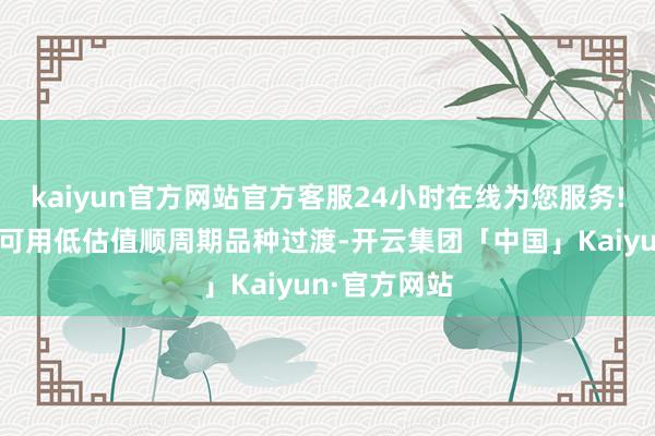 kaiyun官方网站官方客服24小时在线为您服务!树立上短期可用低估值顺周期品种过渡-开云集团「中国」Kaiyun·官方网站