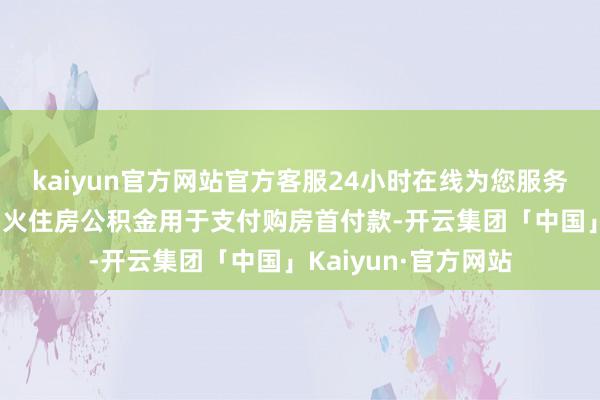 kaiyun官方网站官方客服24小时在线为您服务!可请求提真金不怕火住房公积金用于支付购房首付款-开云集团「中国」Kaiyun·官方网站