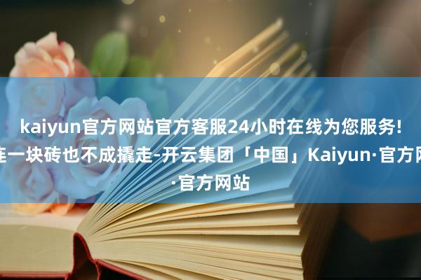 kaiyun官方网站官方客服24小时在线为您服务!就连一块砖也不成撬走-开云集团「中国」Kaiyun·官方网站