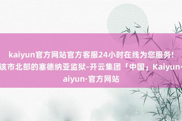 kaiyun官方网站官方客服24小时在线为您服务!并占领了该市北部的塞德纳亚监狱-开云集团「中国」Kaiyun·官方网站