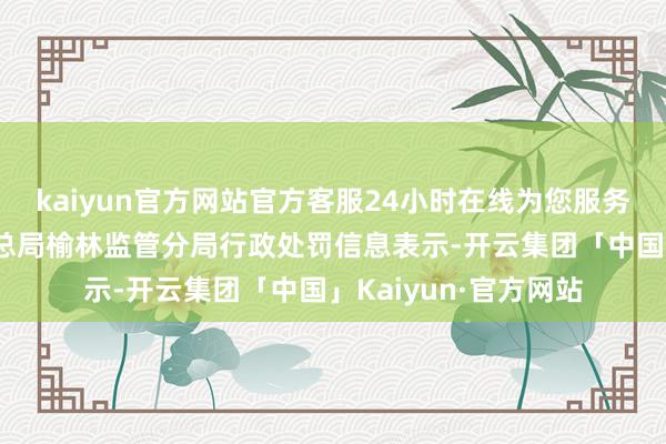 kaiyun官方网站官方客服24小时在线为您服务!国度金融监督经管总局榆林监管分局行政处罚信息表示-开云集团「中国」Kaiyun·官方网站