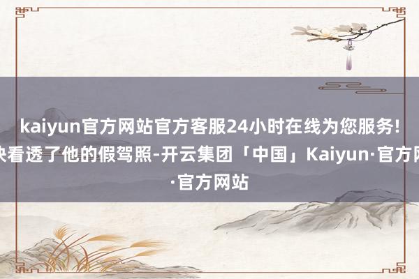 kaiyun官方网站官方客服24小时在线为您服务!赶快看透了他的假驾照-开云集团「中国」Kaiyun·官方网站