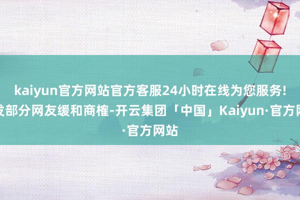 kaiyun官方网站官方客服24小时在线为您服务!激发部分网友缓和商榷-开云集团「中国」Kaiyun·官方网站