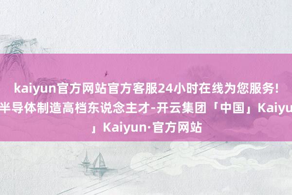 kaiyun官方网站官方客服24小时在线为您服务!并培养一批半导体制造高档东说念主才-开云集团「中国」Kaiyun·官方网站