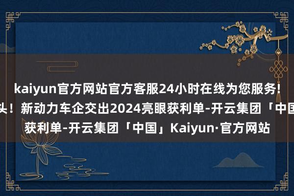 kaiyun官方网站官方客服24小时在线为您服务!时报数说 “涨”字当头！新动力车企交出2024亮眼获利单-开云集团「中国」Kaiyun·官方网站