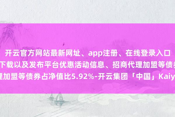 开云官方网站最新网址、app注册、在线登录入口、手机网页版、客户端下载以及发布平台优惠活动信息、招商代理加盟等债券占净值比5.92%-开云集团「中国」Kaiyun·官方网站