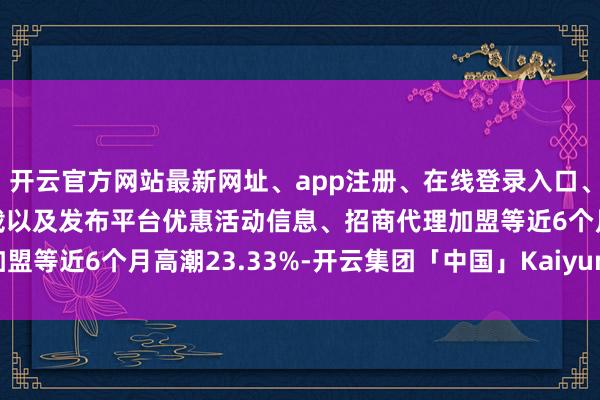 开云官方网站最新网址、app注册、在线登录入口、手机网页版、客户端下载以及发布平台优惠活动信息、招商代理加盟等近6个月高潮23.33%-开云集团「中国」Kaiyun·官方网站