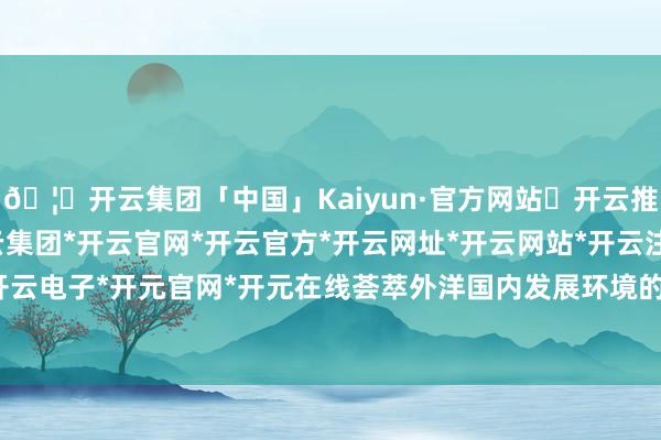 🦄开云集团「中国」Kaiyun·官方网站✅开云推荐✅我们为您提供:开云集团*开云官网*开云官方*开云网址*开云网站*开云注册*开云开户*开云电子*开元官网*开元在线荟萃外洋国内发展环境的变化-开云集团「中国」Kaiyun·官方网站