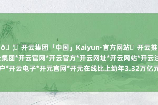 🦄开云集团「中国」Kaiyun·官方网站✅开云推荐✅我们为您提供:开云集团*开云官网*开云官方*开云网址*开云网站*开云注册*开云开户*开云电子*开元官网*开元在线比上幼年3.32万亿元-开云集团「中国」Kaiyun·官方网站