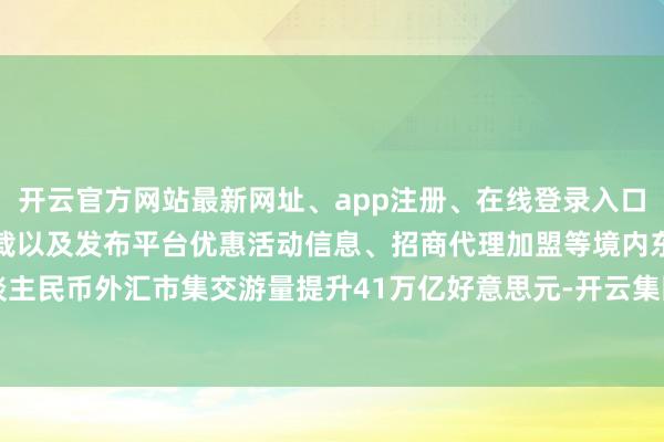 开云官方网站最新网址、app注册、在线登录入口、手机网页版、客户端下载以及发布平台优惠活动信息、招商代理加盟等境内东谈主民币外汇市集交游量提升41万亿好意思元-开云集团「中国」Kaiyun·官方网站