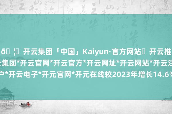 🦄开云集团「中国」Kaiyun·官方网站✅开云推荐✅我们为您提供:开云集团*开云官网*开云官方*开云网址*开云网站*开云注册*开云开户*开云电子*开元官网*开元在线较2023年增长14.6%-开云集团「中国」Kaiyun·官方网站