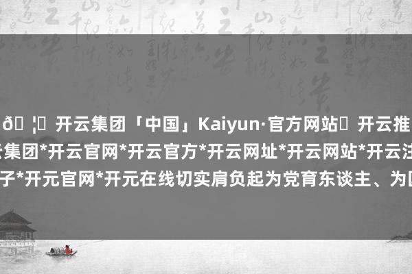 🦄开云集团「中国」Kaiyun·官方网站✅开云推荐✅我们为您提供:开云集团*开云官网*开云官方*开云网址*开云网站*开云注册*开云开户*开云电子*开元官网*开元在线切实肩负起为党育东谈主、为国育才的责任-开云集团「中国」Kaiyun·官方网站