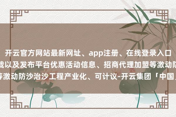 开云官方网站最新网址、app注册、在线登录入口、手机网页版、客户端下载以及发布平台优惠活动信息、招商代理加盟等激动防沙治沙工程产业化、可计议-开云集团「中国」Kaiyun·官方网站