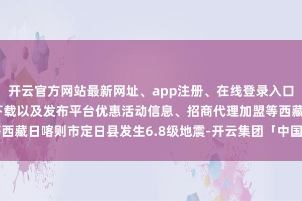 开云官方网站最新网址、app注册、在线登录入口、手机网页版、客户端下载以及发布平台优惠活动信息、招商代理加盟等西藏日喀则市定日县发生6.8级地震-开云集团「中国」Kaiyun·官方网站