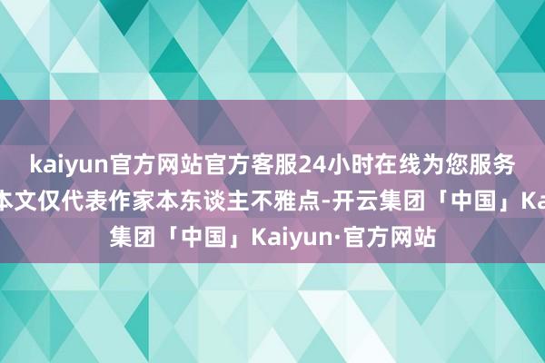 kaiyun官方网站官方客服24小时在线为您服务!【免责声明】本文仅代表作家本东谈主不雅点-开云集团「中国」Kaiyun·官方网站