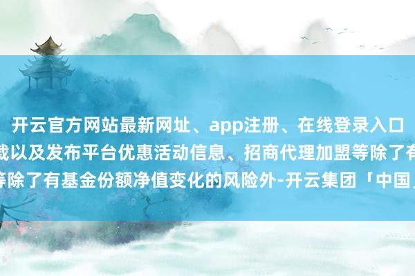 开云官方网站最新网址、app注册、在线登录入口、手机网页版、客户端下载以及发布平台优惠活动信息、招商代理加盟等除了有基金份额净值变化的风险外-开云集团「中国」Kaiyun·官方网站