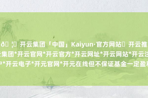 🦄开云集团「中国」Kaiyun·官方网站✅开云推荐✅我们为您提供:开云集团*开云官网*开云官方*开云网址*开云网站*开云注册*开云开户*开云电子*开元官网*开元在线但不保证基金一定盈利-开云集团「中国」Kaiyun·官方网站