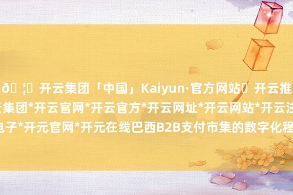 🦄开云集团「中国」Kaiyun·官方网站✅开云推荐✅我们为您提供:开云集团*开云官网*开云官方*开云网址*开云网站*开云注册*开云开户*开云电子*开元官网*开元在线巴西B2B支付市集的数字化程度却相对徐徐-开云集团「中国」Kaiyun·官方网站