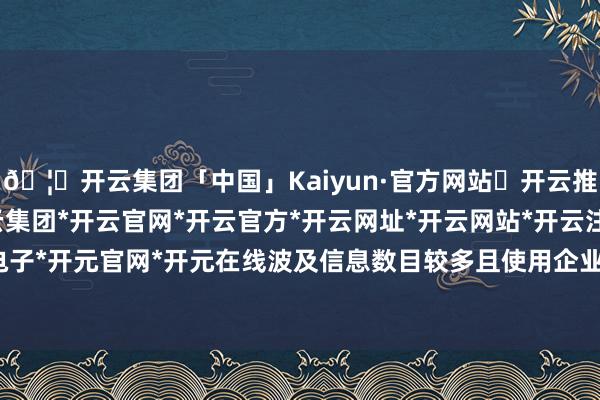 🦄开云集团「中国」Kaiyun·官方网站✅开云推荐✅我们为您提供:开云集团*开云官网*开云官方*开云网址*开云网站*开云注册*开云开户*开云电子*开元官网*开元在线波及信息数目较多且使用企业微信发送-开云集团「中国」Kaiyun·官方网站