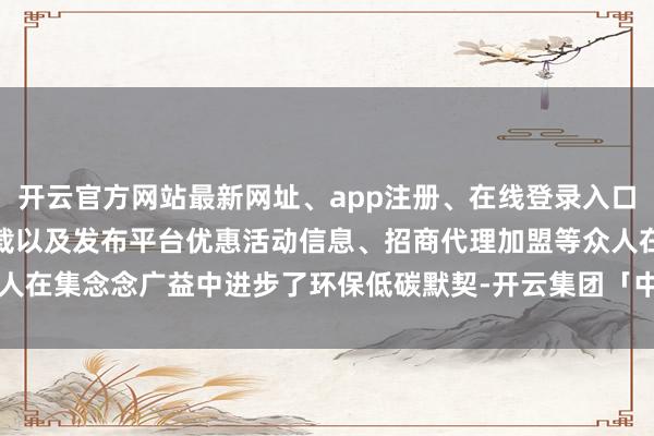 开云官方网站最新网址、app注册、在线登录入口、手机网页版、客户端下载以及发布平台优惠活动信息、招商代理加盟等众人在集念念广益中进步了环保低碳默契-开云集团「中国」Kaiyun·官方网站