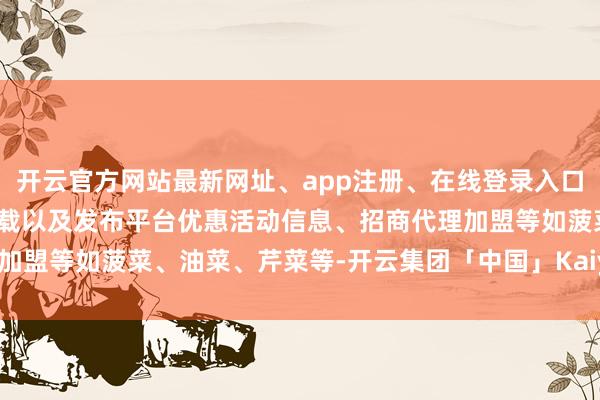 开云官方网站最新网址、app注册、在线登录入口、手机网页版、客户端下载以及发布平台优惠活动信息、招商代理加盟等如菠菜、油菜、芹菜等-开云集团「中国」Kaiyun·官方网站